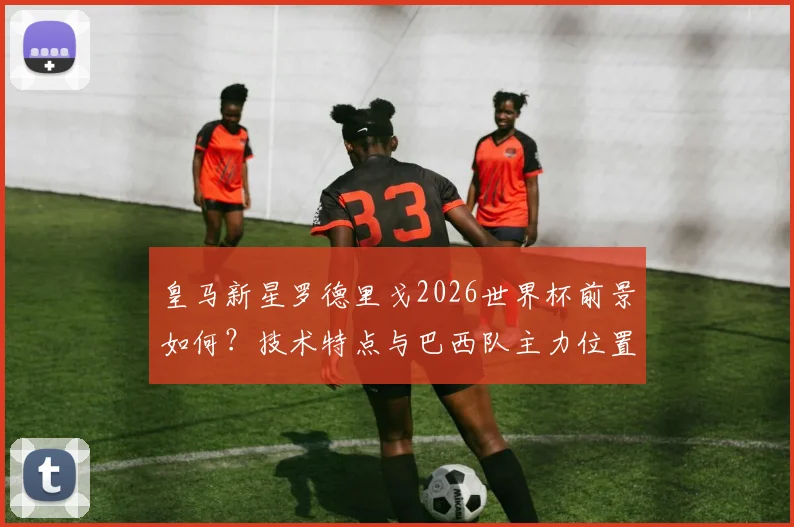 皇马新星罗德里戈2026世界杯前景如何?技术特点与巴西队主力位置分析