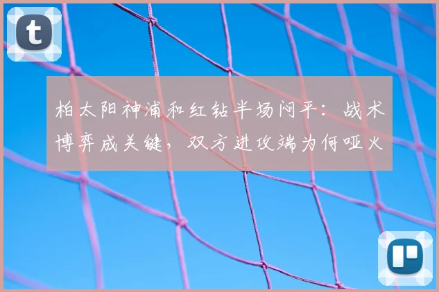 柏太阳神浦和红钻半场闷平：战术博弈成关键，双方进攻端为何哑火？