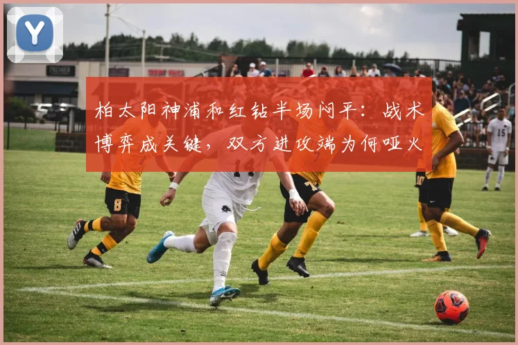 柏太阳神浦和红钻半场闷平:战术博弈成关键,双方进攻端为何哑火?