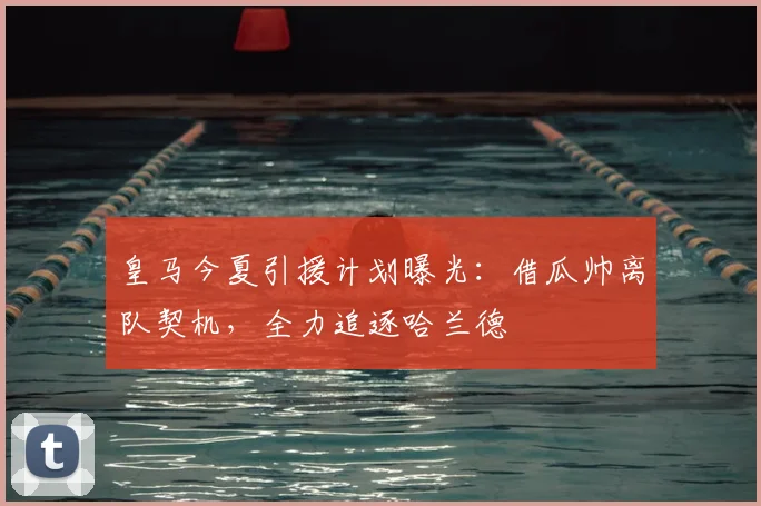 皇马今夏引援计划曝光：借瓜帅离队契机，全力追逐哈兰德
