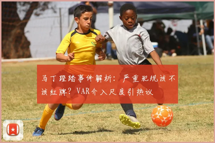 马丁蹬踏事件解析：严重犯规该不该红牌？VAR介入尺度引热议