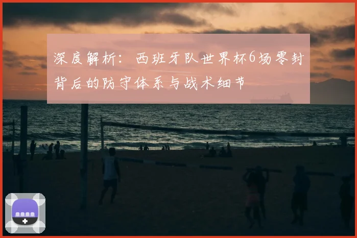深度解析:西班牙队世界杯6场零封背后的防守体系与战术细节