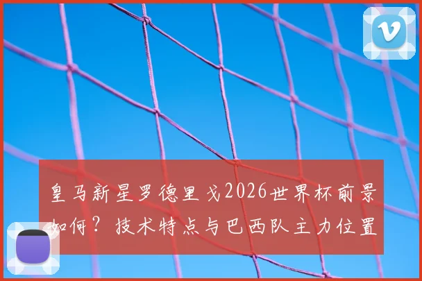 皇马新星罗德里戈2026世界杯前景如何？技术特点与巴西队主力位置分析