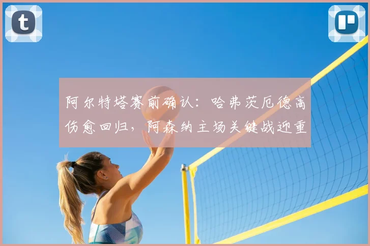 阿尔特塔赛前确认：哈弗茨厄德高伤愈回归，阿森纳主场关键战迎重大利好